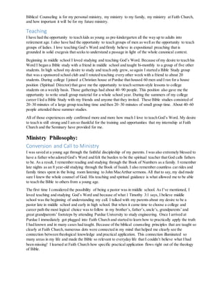 Biblical Counseling is for my personal ministry, my ministry to my family, my ministry at Faith Church,
and how important it will be for my future ministry.
Teaching
I have had the opportunity to teach kids as young as pre-kindergarten all the way up to adults into
retirement age. I also have had the opportunity to teach groups of men as well as the opportunity to teach
groups of ladies. I love teaching God’s Word and firmly believe in expositional preaching that is
grounded in solid exegesis that seeks to understand a passage in light of the whole canonical context.
Beginning in middle school I loved studying and teaching God’s Word. Because of my desire to teach his
Word I began a Bible study with a friend in middle school and taught bi-monthly to a group of five other
students. In high school my desire to study and teach only grew, so again I started a Bible Study group
that was a sponsored school club and I rotated teaching every other week with a friend to about 20
students. During college I joined a Christian house at Purdue that housed 60 men and I ran for a house
position (Spiritual Director) that gave me the opportunity to teach sermon-style lessons to college
students on a weekly basis. Those gatherings had about 40–90 people. This position also gave me the
opportunity to write small group material for a whole school year. During the summers of my college
career I led a Bible Study with my friends and anyone that they invited. These Bible studies consisted of
20–30 minutes of a large group teaching time and then 20–30 minutes of small group time. About 40–60
people attended these summer studies.
All of those experiences only confirmed more and more how much I love to teach God’s Word. My desire
to teach is still strong and I am so thankful for the training and opportunities that my internship at Faith
Church and the Seminary have provided for me.
Ministry Philosophy:
Conversion and Call to Ministry
I was saved at a young age through the faithful discipleship of my parents. I was also extremely blessed to
have a father who adored God’s Word and felt the burden to be the spiritual teacher that God calls fathers
to be. As a result, I remember reading and studying through the Book of Numbers as a family. I remember
late nights as an 8 year-old studying through the Book of Isaiah. I also remember countless car rides and
family times spent in the living room listening to John MacArthur sermons. All that to say, my dad made
sure I knew the whole counsel of God. His teaching and spiritual guidance is what allowed me to be able
to teach the Bible to others from a young age.
The first time I considered the possibility of being a pastor was in middle school. As I’ve mentioned, I
loved teaching and studying God’s Word and because of what 1 Timothy 3:1 says, I believe middle
school was the beginning of understanding my call. I talked with my parents about my desire to be a
pastor late in middle school and early in high school. But when it came time to choose a college and
career path the most logical choice was to follow in my brother’s, father’s,uncle’s, grandparents’ and
great grandparents’ footsteps by attending Purdue University to study engineering. Once I arrived at
Purdue I immediately got plugged into Faith Church and started to learn how to practically apply the truth
I had known and in many cases had taught. Because of the biblical counseling principles that are taught so
clearly at Faith Church, numerous dots were connected in my mind that helped me clearly see the
connection between theological knowledge and practical application. This connection illuminated so
many areas in my life and made the Bible so relevant to everyday life that I couldn’t believe what I had
been missing! I learned at Faith Church how specific practical application flows right out of the theology
of Bible.
 