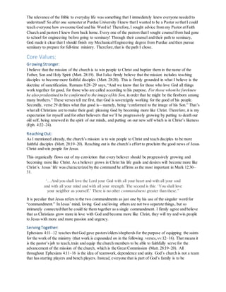 The relevance of the Bible to everyday life was something that I immediately knew everyone needed to
understand! So after one semester at Purdue University I knew that I wanted to be a Pastor so that I could
teach everyone how awesome God and his Word is! Therefore, I sought advice from my Pastor at Faith
Church and pastors I knew from back home. Every one of the pastors that I sought counsel from had gone
to school for engineering before going to seminary! Through their counsel and their path to seminary,
God made it clear that I should finish my Mechanical Engineering degree from Purdue and then pursue
seminary to prepare for full-time ministry. Therefore,that is the path I chose.
Core Values:
Growing Stronger:
I believe that the mission of the church is to win people to Christ and baptize them in the name of the
Father, Son and Holy Spirit (Matt. 28:19). But I also firmly believe that the mission includes teaching
disciples to become more faithful disciples (Matt. 28:20). This is firmly grounded in what I believe is the
doctrine of sanctification. Romans 8:28–29 says,“And we know that for those who love God all things
work together for good, for those who are called according to his purpose. For those whomhe foreknew
he also predestined to be conformed to the image of his Son, in order that he might be the firstborn among
many brothers.” These verses tell me first, that God is sovereignly working for the good of his people.
Secondly, verse 29 defines what that good is—namely, being “conformed to the image of his Son.” That’s
what all Christians are to make their goal: pleasing God by becoming more like Christ. Therefore, it is my
expectation for myself and for other believers that we’ll be progressively growing by putting to death our
old self, being renewed in the spirit of our minds, and putting on our new self which is in Christ’s likeness
(Eph. 4:22–24).
Reaching Out:
As I mentioned already, the church’s mission is to win people to Christ and teach disciples to be more
faithful disciples (Matt. 28:19–20). Reaching out is the church’s effort to proclaim the good news of Jesus
Christ and win people for Jesus.
This organically flows out of my conviction that every believer should be progressively growing and
becoming more like Christ. As a believer grows in Christ his life goals and desires will become more like
Christ’s. Jesus’ life was characterized by the command he affirms as the most important in Mark 12:30–
31.
‘…And you shall love the Lord your God with all your heart and with all your soul
and with all your mind and with all your strength. The second is this: ‘You shall love
your neighbor as yourself.’ There is no other commandment greater than these.”
It is peculiar that Jesus refers to the two commandments as just one by his use of the singular word for
“commandment.” In Jesus’ mind, loving God and loving others are not two separate things, but so
intimately connected that he could tie them together as a single commandment. I firmly agree and believe
that as Christians grow more in love with God and become more like Christ, they will try and win people
to Jesus with more and more passion and urgency.
Serving Together:
Ephesians 4:11–12 teaches that God gave pastors/elders/shepherds for the purpose of equipping the saints
for the work of the ministry (that work is expounded on in the following verses,vv.12–16). That means it
is the pastor’s job to teach,train and equip the church members to be able to faithfully serve for the
advancement of the mission of the church, which is the Great Commission (Matt. 28:19–20). All
throughout Ephesians 4:11–16 is the idea of teamwork, dependence and unity. God’s church is not a team
that has starting players and bench players. Instead, everyone that is part of God’s family is to be
 