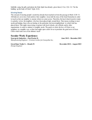 faithfully using the gifts and talents the Holy Spirit has divinely given them (1 Cor. 12:6–11) “for the
building up the body of Christ” (Eph. 4:12).
Meeting Needs:
The concept of meeting people’s needs has already been touched on from the passage in Mark 12:30–31.
All believers are to love God and love their neighbor. Jesus told the story of the Good Samaritan in order
to teach us that our neighbor is anyone whom we come across. Therefore, the local church needs to make
it a priority to love the neighbors who have been placed right around them. That means working to meet
needs and helping those who are hurting in the particular city/town/neighborhood in which God has
placed them. This might mean trying to partner with local schools, city officials and/or other
organizations in order to minister to tangible needs. The goal is to show the love of Christ to our
neighbors in a tangible way, so that God might open a door for us to proclaim the good news of Jesus
Christ which took care of our ultimate need!
Secular Work Experience:
Synergetic Industries – East Peoria, IL June 2012 – December 2012
Manufacturing Engineer – Contract worker forCaterpillar Inc.
Great Dane Trailer’s – Brazil, IN December 2012 – August 2013
Design Engineer
 
