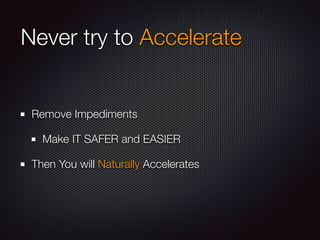 Never try to Accelerate 
Remove Impediments 
Make IT SAFER and EASIER 
Then You will Naturally Accelerates 
 