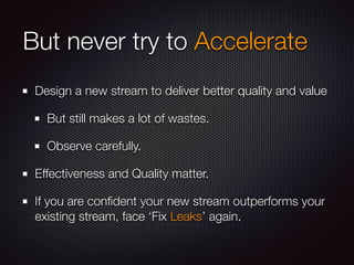 But never try to Accelerate 
Design a new stream to deliver better quality and value 
But still makes a lot of wastes. 
Observe carefully. 
Effectiveness and Quality matter. 
If you are confident your new stream outperforms your 
existing stream, face ‘Fix Leaks’ again. 
 