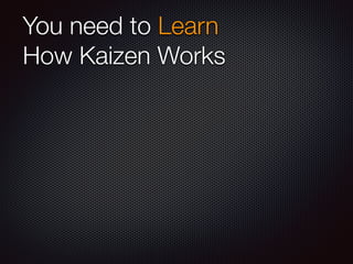 You need to Learn 
How Kaizen Works 
 