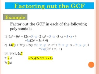 Factor out the GCF in each of the following
polynomials.
1) 6x3
– 9x2
+ 12x =3 · x · 2 · x2
– 3 · x · 3 · x + 3 · x · 4
=3x(2x2
– 3x + 4)
2) 14x3
y + 7x2
y – 7xy =7 · x · y · 2 · x2
+ 7 · x · y · x – 7 · x · y · 1
=7xy(2x2
+ x – 1)
14: 14x1, 2x7
7: 7x1 =7xy(2x^2+ x - 1)
7: 7x1
Factoring out the GCF
Example
 