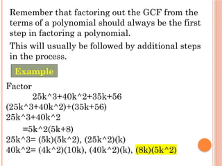 Remember that factoring out the GCF from the
terms of a polynomial should always be the first
step in factoring a polynomial.
This will usually be followed by additional steps
in the process.
Factor
25k^3+40k^2+35k+56
(25k^3+40k^2)+(35k+56)
25k^3+40k^2
=5k^2(5k+8)
25k^3= (5k)(5k^2), (25k^2)(k)
40k^2= (4k^2)(10k), (40k^2)(k), (8k)(5k^2)
Example
 
