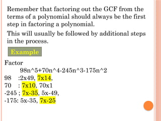 Remember that factoring out the GCF from the
terms of a polynomial should always be the first
step in factoring a polynomial.
This will usually be followed by additional steps
in the process.
Factor
98n^5+70n^4-245n^3-175n^2
98 :2x49, 7x14,
70 : 7x10, 70x1
-245 ; 7x-35, 5x-49,
-175: 5x-35, 7x-25
Example
 