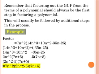 Remember that factoring out the GCF from the
terms of a polynomial should always be the first
step in factoring a polynomial.
This will usually be followed by additional steps
in the process.
Factor
=7n^2(14n^3+10n^2-35n-25)
(14n^3+10n^2)+(-35n-25)
14n^3+10n^2 -35n-25
2n^2(7n+5) -5(7n+5)
(2n^2-5)(7n+5)
=7n^2(2n^2-5)(7n+5)
Example
 