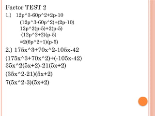Factor TEST 2
1.) 12p^3-60p^2+2p-10
(12p^3-60p^2)+(2p-10)
12p^2(p-5)+2(p-5)
(12p^2+2)(p-5)
=2(6p^2+1)(p-5)
2.) 175x^3+70x^2-105x-42
(175x^3+70x^2)+(-105x-42)
35x^2(5x+2)-21(5x+2)
(35x^2-21)(5x+2)
7(5x^2-3)(5x+2)
 