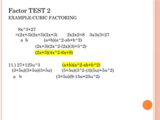 Factor TEST 2
EXAMPLE:CUBIC FACTORING
8x^3+27
=(2x+3)(2x+3)(2x+3) 2x2x2=8 3x3x3=27
a b (a+b)(a^2-ab+b^2)
(2x+3)(2x^2-(2x)(3)+3^2)
(2x+3)(4x^2-6x+9)
11.) 27+125u^3 (a+b)(a^2-ab+b^2)
(3+5u)(3+5u)(3+5u) (3+5u)(3^2-(3)(5u)+5u^2)
a b (3+5u)(9-15u+25u^2)
 