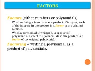 FACTORS
Factors (either numbers or polynomials)
When an integer is written as a product of integers, each
of the integers in the product is a factor of the original
number.
When a polynomial is written as a product of
polynomials, each of the polynomials in the product is a
factor of the original polynomial.
Factoring – writing a polynomial as a
product of polynomials.
 