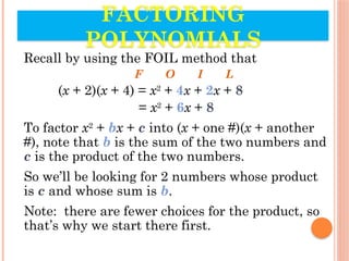 Recall by using the FOIL method that
F O I L
(x + 2)(x + 4) = x2
+ 4x + 2x + 8
= x2
+ 6x + 8
To factor x2
+ bx + c into (x + one #)(x + another
#), note that b is the sum of the two numbers and
c is the product of the two numbers.
So we’ll be looking for 2 numbers whose product
is c and whose sum is b.
Note: there are fewer choices for the product, so
that’s why we start there first.
FACTORING
POLYNOMIALS
 