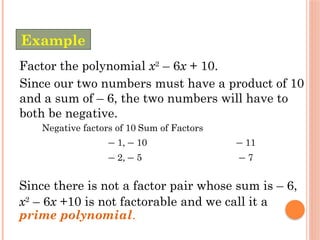 Factor the polynomial x2
– 6x + 10.
Since our two numbers must have a product of 10
and a sum of – 6, the two numbers will have to
both be negative.
Negative factors of 10 Sum of Factors
– 1, – 10 – 11
– 2, – 5 – 7
Since there is not a factor pair whose sum is – 6,
x2
– 6x +10 is not factorable and we call it a
prime polynomial.
Example
 