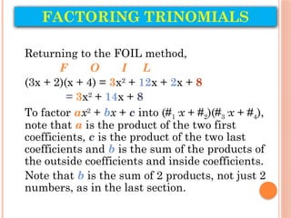 FACTORING TRINOMIALS
Returning to the FOIL method,
F O I L
(3x + 2)(x + 4) = 3x2
+ 12x + 2x + 8
= 3x2
+ 14x + 8
To factor ax2
+ bx + c into (#1·x + #2)(#3·x + #4),
note that a is the product of the two first
coefficients, c is the product of the two last
coefficients and b is the sum of the products of
the outside coefficients and inside coefficients.
Note that b is the sum of 2 products, not just 2
numbers, as in the last section.
 