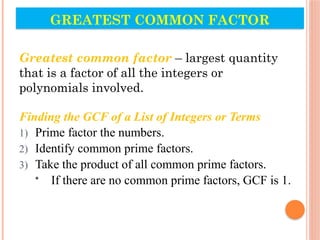 GREATEST COMMON FACTOR
Greatest common factor – largest quantity
that is a factor of all the integers or
polynomials involved.
Finding the GCF of a List of Integers or Terms
1) Prime factor the numbers.
2) Identify common prime factors.
3) Take the product of all common prime factors.
• If there are no common prime factors, GCF is 1.
 
