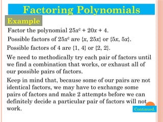 Factor the polynomial 25x2
+ 20x + 4.
Possible factors of 25x2
are {x, 25x} or {5x, 5x}.
Possible factors of 4 are {1, 4} or {2, 2}.
We need to methodically try each pair of factors until
we find a combination that works, or exhaust all of
our possible pairs of factors.
Keep in mind that, because some of our pairs are not
identical factors, we may have to exchange some
pairs of factors and make 2 attempts before we can
definitely decide a particular pair of factors will not
work.
Factoring Polynomials
Example
Continued.
 