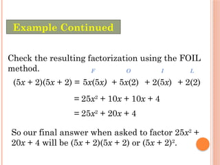 Check the resulting factorization using the FOIL
method.
(5x + 2)(5x + 2) =
= 25x2
+ 10x + 10x + 4
5x(5x)
F
+ 5x(2)
O
+ 2(5x)
I
+ 2(2)
L
= 25x2
+ 20x + 4
So our final answer when asked to factor 25x2
+
20x + 4 will be (5x + 2)(5x + 2) or (5x + 2)2
.
Example Continued
 