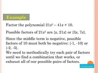 Factor the polynomial 21x2
– 41x + 10.
Possible factors of 21x2
are {x, 21x} or {3x, 7x}.
Since the middle term is negative, possible
factors of 10 must both be negative: {-1, -10} or
{-2, -5}.
We need to methodically try each pair of factors
until we find a combination that works, or
exhaust all of our possible pairs of factors.
Example
Continued.
 