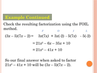 Check the resulting factorization using the FOIL
method.
(3x – 5)(7x – 2) =
= 21x2
– 6x – 35x + 10
3x(7x)
F
+ 3x(-2)
O
- 5(7x)
I
- 5(-2)
L
= 21x2
– 41x + 10
So our final answer when asked to factor
21x2
– 41x + 10 will be (3x – 5)(7x – 2).
Example Continued
 