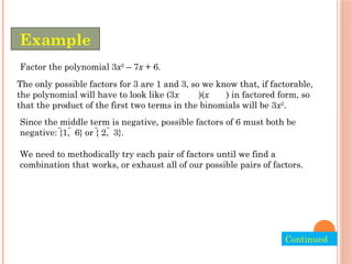 Factor the polynomial 3x2
– 7x + 6.
The only possible factors for 3 are 1 and 3, so we know that, if factorable,
the polynomial will have to look like (3x )(x ) in factored form, so
that the product of the first two terms in the binomials will be 3x2
.
Since the middle term is negative, possible factors of 6 must both be
negative: {1,  6} or { 2,  3}.
We need to methodically try each pair of factors until we find a
combination that works, or exhaust all of our possible pairs of factors.
Example
Continued.
 
