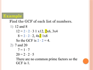 Find the GCF of each list of numbers.
1) 12 and 8
12 = 2 · 2 · 3 1 x12, 2x6, 3x4
8 = 2 · 2 · 2, 4x2 1x8
So the GCF is 2 · 2 = 4.
2) 7 and 20
7 = 1 · 7
20 = 2 · 2 · 5
There are no common prime factors so the
GCF is 1.
Example
 