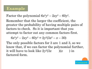 Factor the polynomial 6x2
y2
– 2xy2
– 60y2
.
Remember that the larger the coefficient, the
greater the probability of having multiple pairs of
factors to check. So it is important that you
attempt to factor out any common factors first.
6x2
y2
– 2xy2
– 60y2
= 2y2
(3x2
– x – 30)
The only possible factors for 3 are 1 and 3, so we
know that, if we can factor the polynomial further,
it will have to look like 2y2
(3x )(x ) in
factored form.
Example
Continued.
 