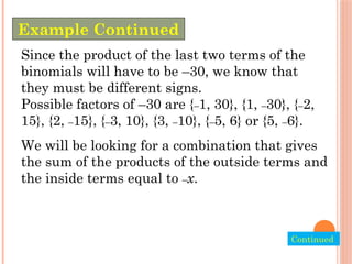 Since the product of the last two terms of the
binomials will have to be –30, we know that
they must be different signs.
Possible factors of –30 are {–1, 30}, {1, –30}, {–2,
15}, {2, –15}, {–3, 10}, {3, –10}, {–5, 6} or {5, –6}.
We will be looking for a combination that gives
the sum of the products of the outside terms and
the inside terms equal to –x.
Example Continued
Continued.
 