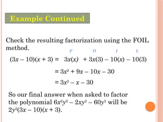 Check the resulting factorization using the FOIL
method.
(3x – 10)(x + 3) =
= 3x2
+ 9x – 10x – 30
3x(x)
F
+ 3x(3)
O
– 10(x)
I
– 10(3)
L
= 3x2
– x – 30
So our final answer when asked to factor
the polynomial 6x2
y2
– 2xy2
– 60y2
will be
2y2
(3x – 10)(x + 3).
Example Continued
 