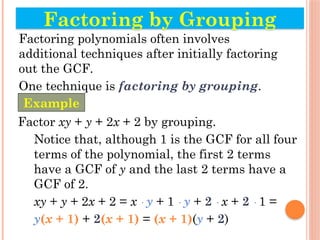 Factoring polynomials often involves
additional techniques after initially factoring
out the GCF.
One technique is factoring by grouping.
Factor xy + y + 2x + 2 by grouping.
Notice that, although 1 is the GCF for all four
terms of the polynomial, the first 2 terms
have a GCF of y and the last 2 terms have a
GCF of 2.
xy + y + 2x + 2 = x · y + 1 · y + 2 · x + 2 · 1 =
y(x + 1) + 2(x + 1) = (x + 1)(y + 2)
Factoring by Grouping
Example
 