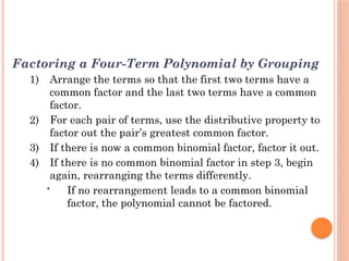 Factoring a Four-Term Polynomial by Grouping
1) Arrange the terms so that the first two terms have a
common factor and the last two terms have a common
factor.
2) For each pair of terms, use the distributive property to
factor out the pair’s greatest common factor.
3) If there is now a common binomial factor, factor it out.
4) If there is no common binomial factor in step 3, begin
again, rearranging the terms differently.
• If no rearrangement leads to a common binomial
factor, the polynomial cannot be factored.
 