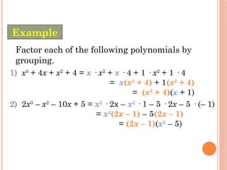 1) x3
+ 4x + x2
+ 4 = x · x2
+ x · 4 + 1 · x2
+ 1 · 4
= x(x2
+ 4) + 1(x2
+ 4)
= (x2
+ 4)(x + 1)
2) 2x3
– x2
– 10x + 5 = x2
· 2x – x2
· 1 – 5 · 2x – 5 · (– 1)
= x2
(2x – 1) – 5(2x – 1)
= (2x – 1)(x2
– 5)
Factor each of the following polynomials by
grouping.
Example
 