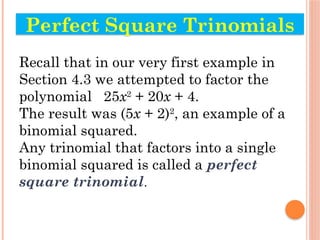 Recall that in our very first example in
Section 4.3 we attempted to factor the
polynomial 25x2
+ 20x + 4.
The result was (5x + 2)2
, an example of a
binomial squared.
Any trinomial that factors into a single
binomial squared is called a perfect
square trinomial.
Perfect Square Trinomials
 