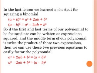 In the last lesson we learned a shortcut for
squaring a binomial
(a + b)2
= a2
+ 2ab + b2
(a – b)2
= a2
– 2ab + b2
So if the first and last terms of our polynomial to
be factored are can be written as expressions
squared, and the middle term of our polynomial
is twice the product of those two expressions,
then we can use these two previous equations to
easily factor the polynomial.
a2
+ 2ab + b2
= (a + b)2
a2
– 2ab + b2
= (a – b)2
 