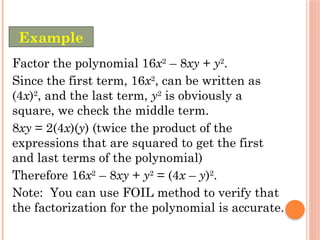 Factor the polynomial 16x2
– 8xy + y2
.
Since the first term, 16x2
, can be written as
(4x)2
, and the last term, y2
is obviously a
square, we check the middle term.
8xy = 2(4x)(y) (twice the product of the
expressions that are squared to get the first
and last terms of the polynomial)
Therefore 16x2
– 8xy + y2
= (4x – y)2
.
Note: You can use FOIL method to verify that
the factorization for the polynomial is accurate.
Example
 