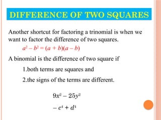 DIFFERENCE OF TWO SQUARES
Another shortcut for factoring a trinomial is when we
want to factor the difference of two squares.
a2
– b2
= (a + b)(a – b)
A binomial is the difference of two square if
1.both terms are squares and
2.the signs of the terms are different.
9x2
– 25y2
– c4
+ d4
 