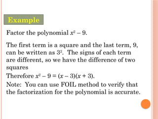 Example
Factor the polynomial x2
– 9.
The first term is a square and the last term, 9,
can be written as 32
. The signs of each term
are different, so we have the difference of two
squares
Therefore x2
– 9 = (x – 3)(x + 3).
Note: You can use FOIL method to verify that
the factorization for the polynomial is accurate.
 