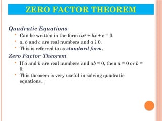ZERO FACTOR THEOREM
Quadratic Equations
• Can be written in the form ax2
+ bx + c = 0.
• a, b and c are real numbers and a  0.
• This is referred to as standard form.
Zero Factor Theorem
• If a and b are real numbers and ab = 0, then a = 0 or b =
0.
• This theorem is very useful in solving quadratic
equations.
 