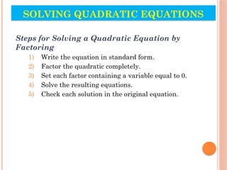 SOLVING QUADRATIC EQUATIONS
Steps for Solving a Quadratic Equation by
Factoring
1) Write the equation in standard form.
2) Factor the quadratic completely.
3) Set each factor containing a variable equal to 0.
4) Solve the resulting equations.
5) Check each solution in the original equation.
 