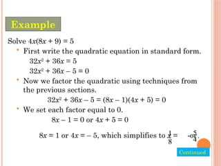 Solve 4x(8x + 9) = 5
• First write the quadratic equation in standard form.
32x2
+ 36x = 5
32x2
+ 36x – 5 = 0
• Now we factor the quadratic using techniques from
the previous sections.
32x2
+ 36x – 5 = (8x – 1)(4x + 5) = 0
• We set each factor equal to 0.
8x – 1 = 0 or 4x + 5 = 0
Example
Continued.
8x = 1 or 4x = – 5, which simplifies to x = or
5
.
4

1
8
 