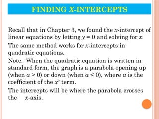 FINDING X-INTERCEPTS
Recall that in Chapter 3, we found the x-intercept of
linear equations by letting y = 0 and solving for x.
The same method works for x-intercepts in
quadratic equations.
Note: When the quadratic equation is written in
standard form, the graph is a parabola opening up
(when a > 0) or down (when a < 0), where a is the
coefficient of the x2
term.
The intercepts will be where the parabola crosses
the x-axis.
 