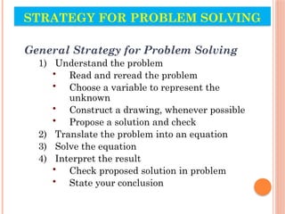 STRATEGY FOR PROBLEM SOLVING
General Strategy for Problem Solving
1) Understand the problem
• Read and reread the problem
• Choose a variable to represent the
unknown
• Construct a drawing, whenever possible
• Propose a solution and check
2) Translate the problem into an equation
3) Solve the equation
4) Interpret the result
• Check proposed solution in problem
• State your conclusion
 