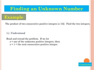 The product of two consecutive positive integers is 132. Find the two integers.
1.) Understand
Read and reread the problem. If we let
x = one of the unknown positive integers, then
x + 1 = the next consecutive positive integer.
Finding an Unknown Number
Example
Continued
 