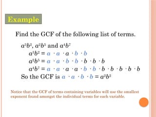 Find the GCF of the following list of terms.
a3
b2
, a2
b5
and a4
b7
a3
b2
= a · a · a · b · b
a2
b5
= a · a · b · b · b · b · b
a4
b7
= a · a · a · a · b · b · b · b · b · b · b
So the GCF is a · a · b · b = a2
b2
Notice that the GCF of terms containing variables will use the smallest
exponent found amongst the individual terms for each variable.
Example
 