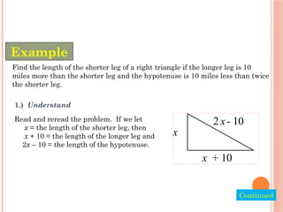 Find the length of the shorter leg of a right triangle if the longer leg is 10
miles more than the shorter leg and the hypotenuse is 10 miles less than twice
the shorter leg.
Example
Continued
1.) Understand
Read and reread the problem. If we let
x = the length of the shorter leg, then
x + 10 = the length of the longer leg and
2x – 10 = the length of the hypotenuse.
x
+ 10
2 - 10
x
x
 