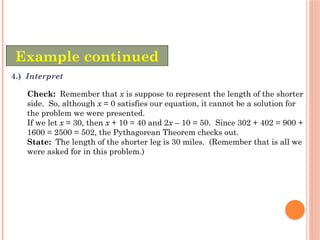 Example continued
4.) Interpret
Check: Remember that x is suppose to represent the length of the shorter
side. So, although x = 0 satisfies our equation, it cannot be a solution for
the problem we were presented.
If we let x = 30, then x + 10 = 40 and 2x – 10 = 50. Since 302 + 402 = 900 +
1600 = 2500 = 502, the Pythagorean Theorem checks out.
State: The length of the shorter leg is 30 miles. (Remember that is all we
were asked for in this problem.)
 