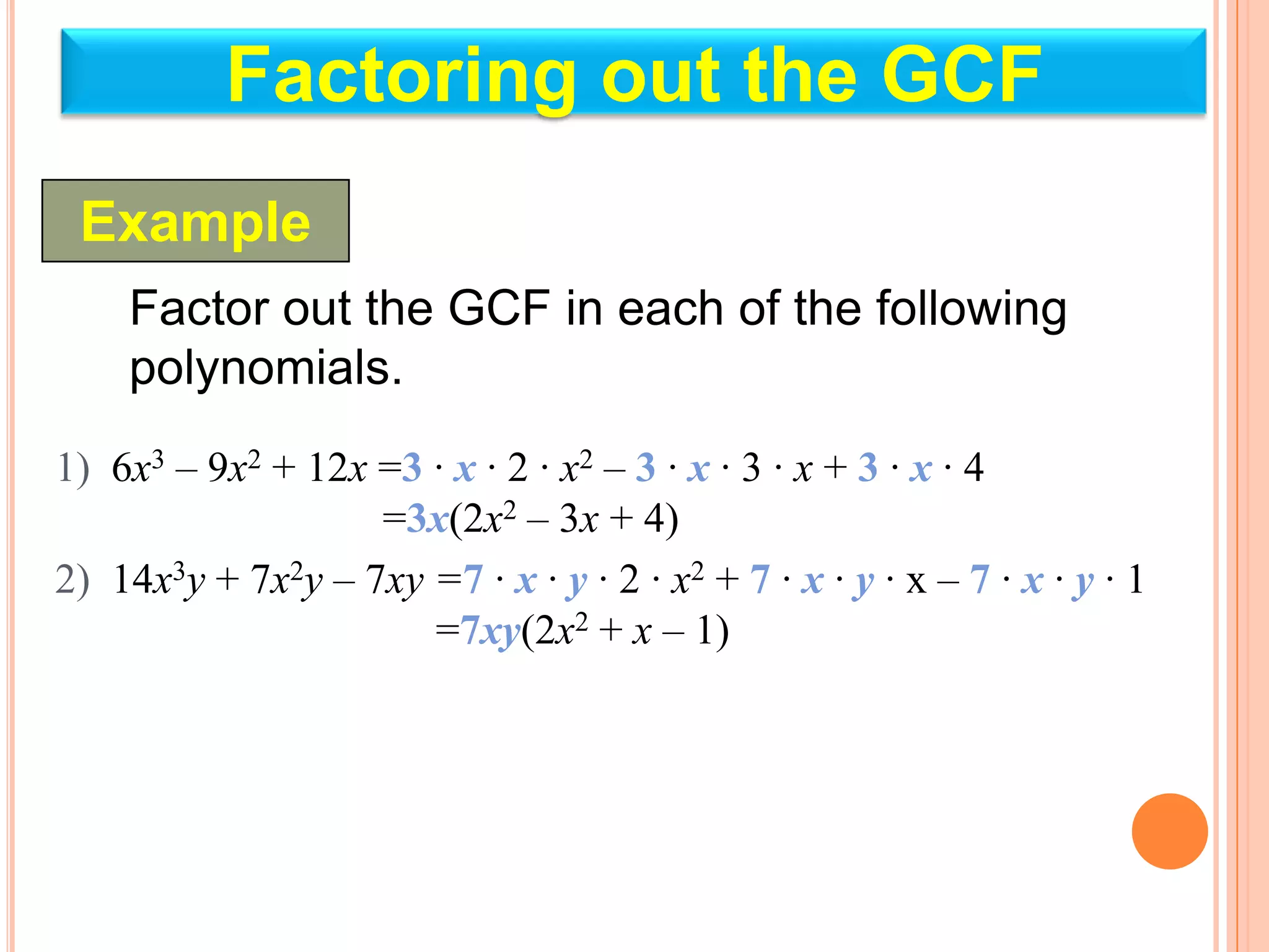 Factoring out the GCF
 Example
    Factor out the GCF in each of the following
    polynomials.
1) 6x3 – 9x2 + 12x =3 · x · 2 · x2 – 3 · x · 3 · x + 3 · x · 4
                   =3x(2x2 – 3x + 4)
2) 14x3y + 7x2y – 7xy =7 · x · y · 2 · x2 + 7 · x · y · x – 7 · x · y · 1
                      =7xy(2x2 + x – 1)
 