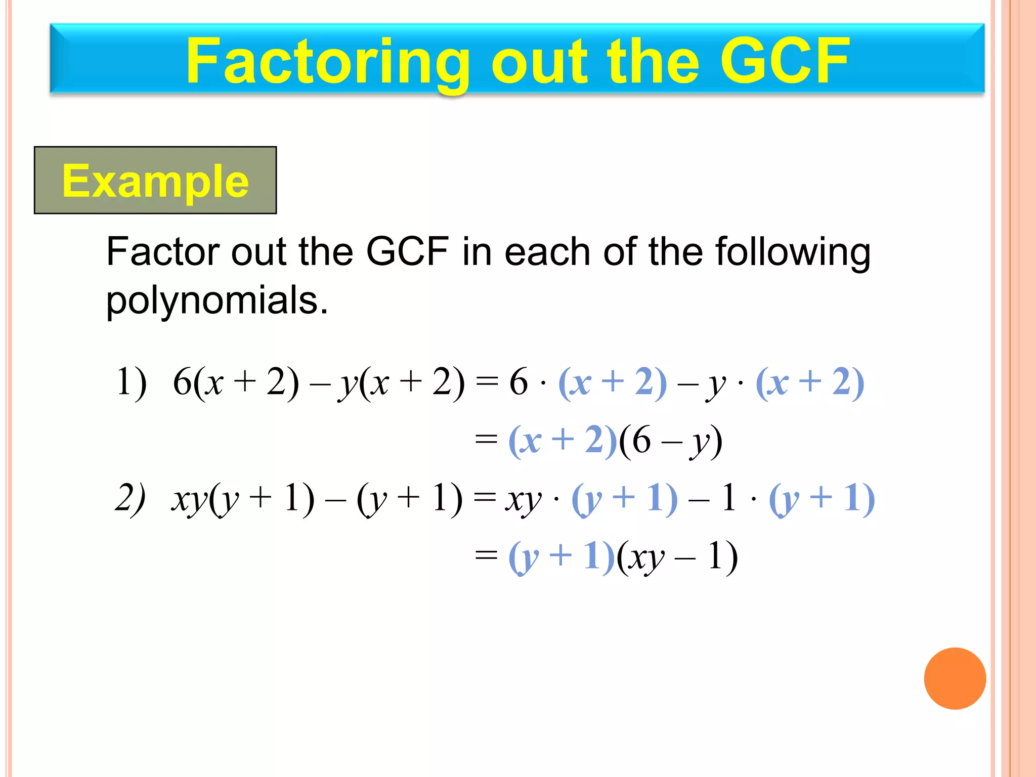 Factoring out the GCF
Example
 Factor out the GCF in each of the following
 polynomials.

 1) 6(x + 2) – y(x + 2) = 6 · (x + 2) – y · (x + 2)
                        = (x + 2)(6 – y)
 2) xy(y + 1) – (y + 1) = xy · (y + 1) – 1 · (y + 1)
                        = (y + 1)(xy – 1)
 