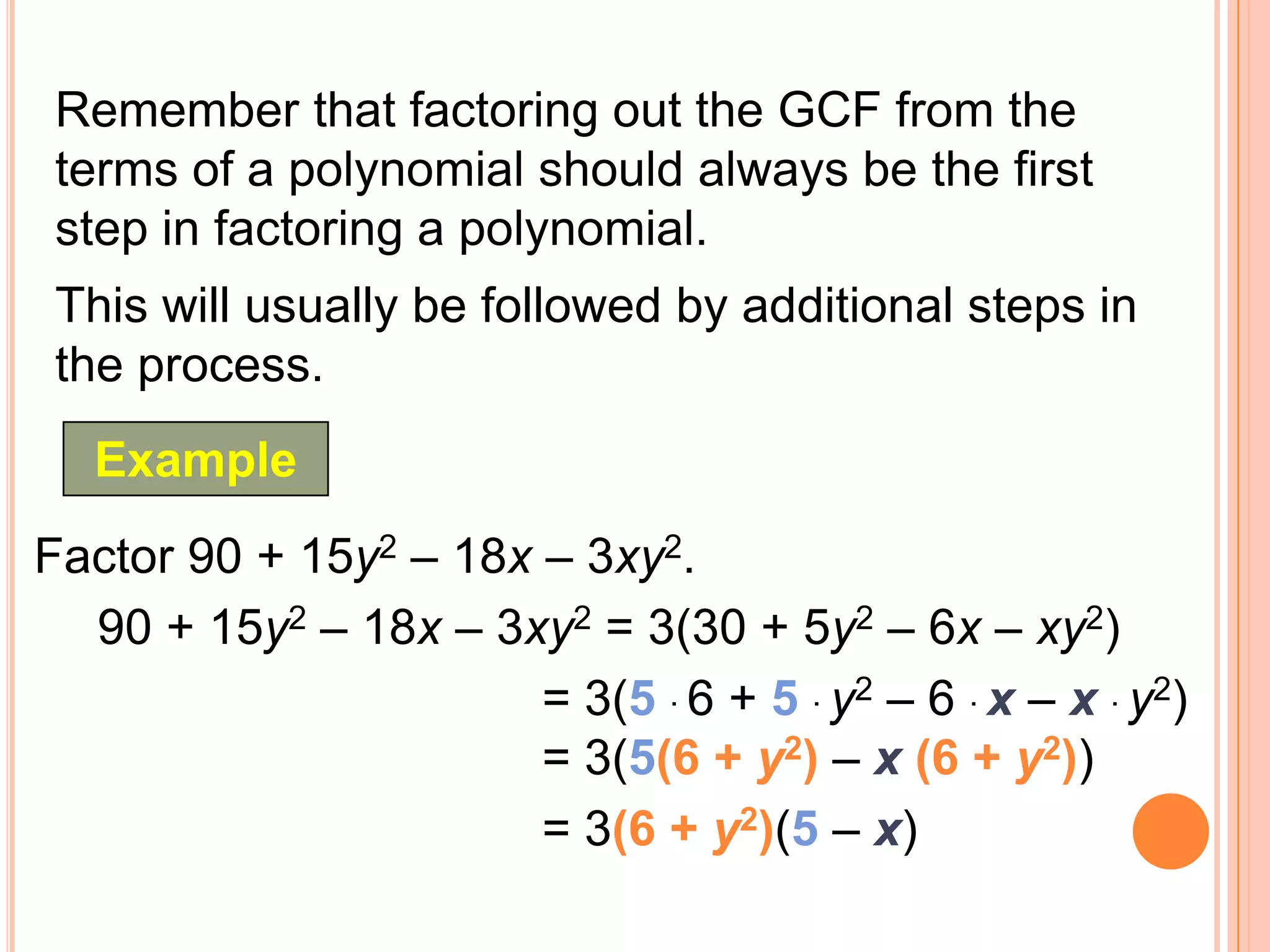 Remember that factoring out the GCF from the
 terms of a polynomial should always be the first
 step in factoring a polynomial.
 This will usually be followed by additional steps in
 the process.
   Example
Factor 90 + 15y2 – 18x – 3xy2.
  90 + 15y2 – 18x – 3xy2 = 3(30 + 5y2 – 6x – xy2)
                       = 3(5 · 6 + 5 · y2 – 6 · x – x · y2)
                       = 3(5(6 + y2) – x (6 + y2))
                       = 3(6 + y2)(5 – x)
 