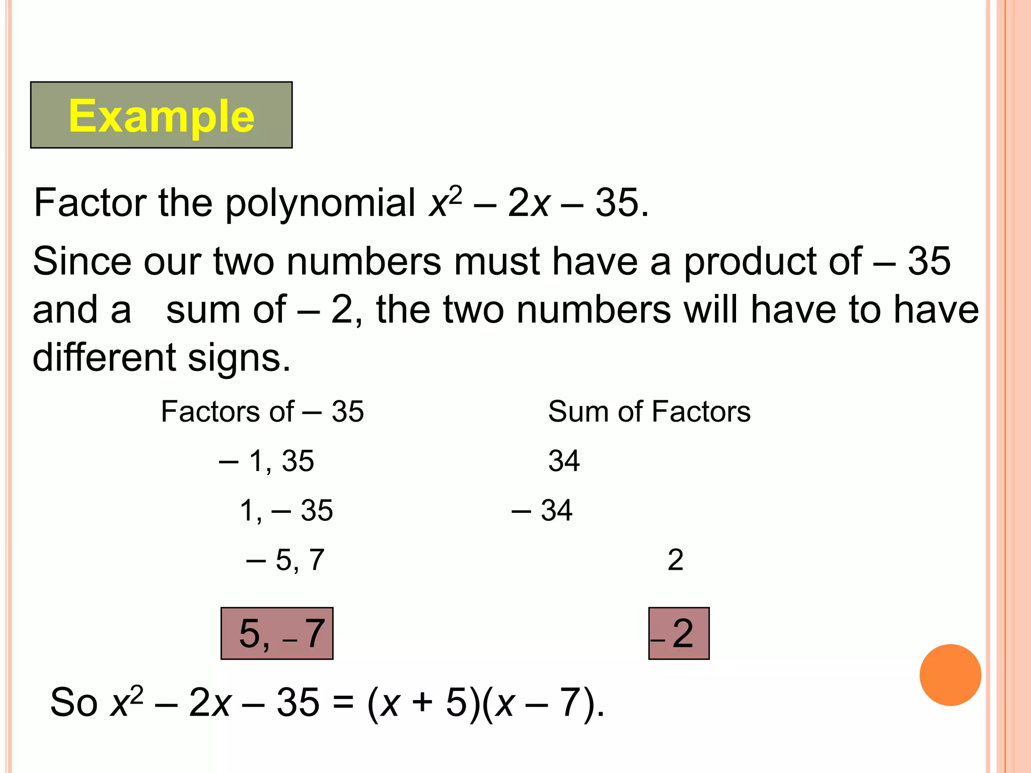 Example
Factor the polynomial x2 – 2x – 35.
Since our two numbers must have a product of – 35
and a sum of – 2, the two numbers will have to have
different signs.
      Factors of – 35        Sum of Factors
          – 1, 35            34
           1, – 35         – 34
            – 5, 7                   2

           5, – 7                   –2

So x2 – 2x – 35 = (x + 5)(x – 7).
 