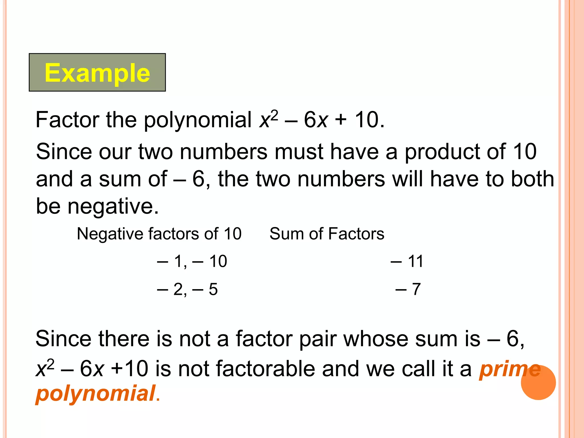 Example
Factor the polynomial x2 – 6x + 10.
Since our two numbers must have a product of 10
and a sum of – 6, the two numbers will have to both
be negative.
    Negative factors of 10   Sum of Factors
              – 1, – 10                       – 11
              – 2, – 5                        –7

Since there is not a factor pair whose sum is – 6,
x2 – 6x +10 is not factorable and we call it a prime
polynomial.
 