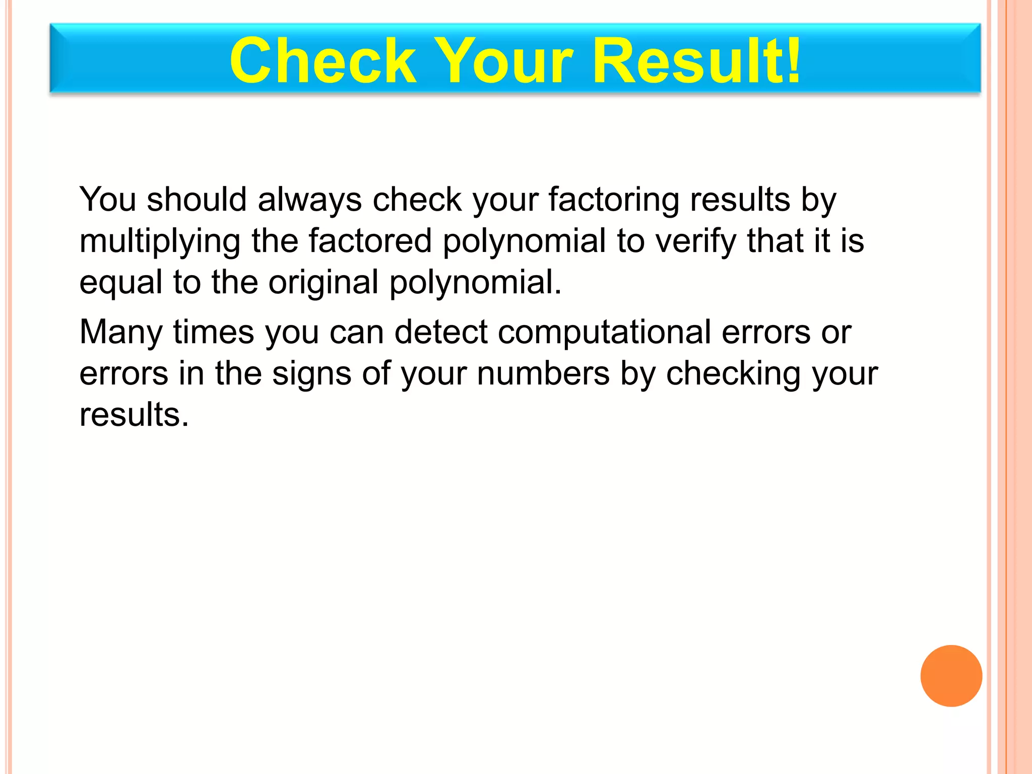 Check Your Result!

You should always check your factoring results by
multiplying the factored polynomial to verify that it is
equal to the original polynomial.
Many times you can detect computational errors or
errors in the signs of your numbers by checking your
results.
 