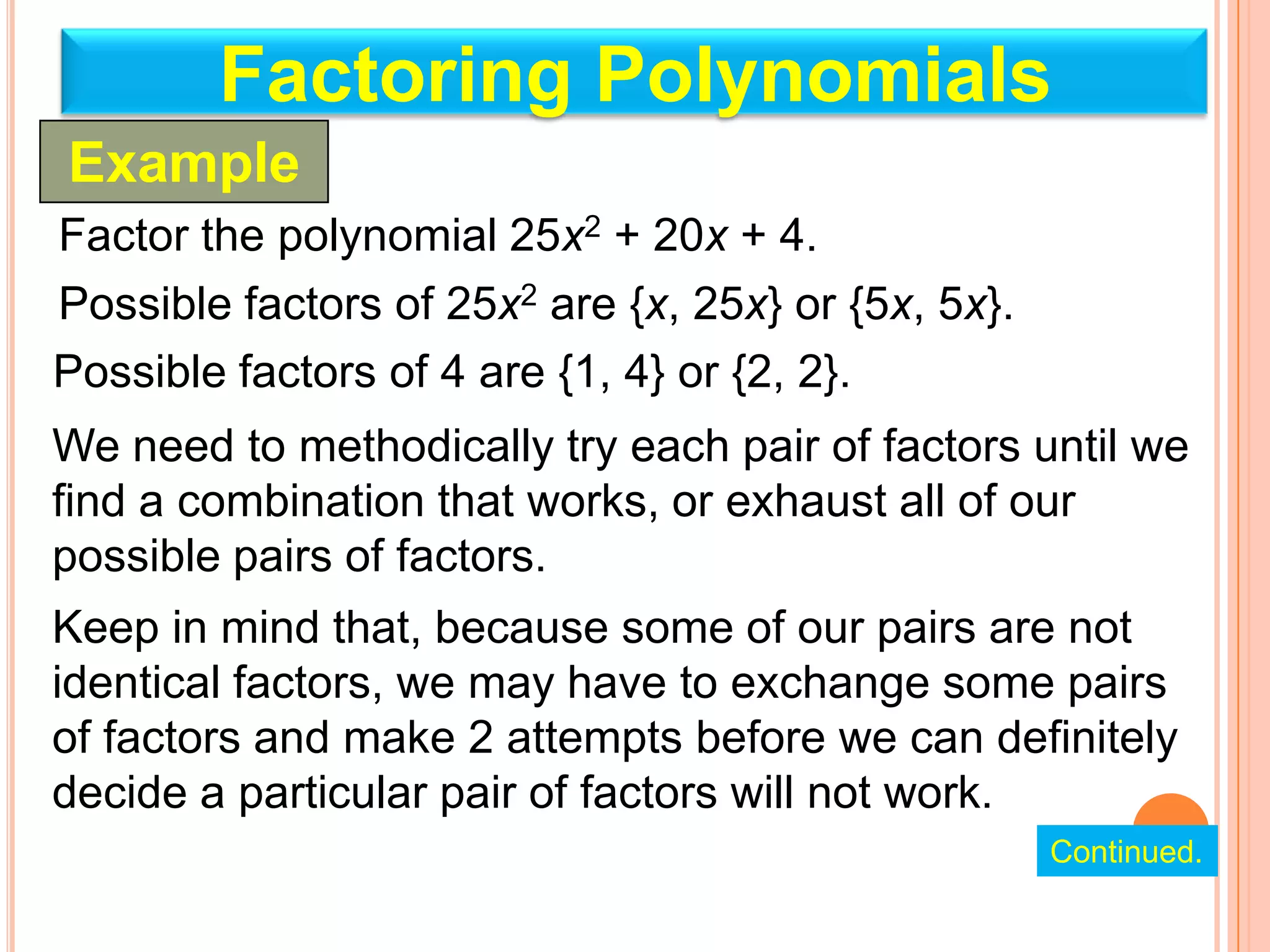 Factoring Polynomials
Example
Factor the polynomial 25x2 + 20x + 4.
Possible factors of 25x2 are {x, 25x} or {5x, 5x}.
Possible factors of 4 are {1, 4} or {2, 2}.
We need to methodically try each pair of factors until we
find a combination that works, or exhaust all of our
possible pairs of factors.
Keep in mind that, because some of our pairs are not
identical factors, we may have to exchange some pairs
of factors and make 2 attempts before we can definitely
decide a particular pair of factors will not work.
                                                     Continued.
 